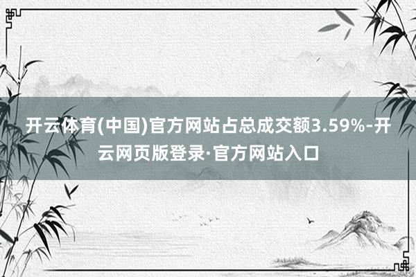 开云体育(中国)官方网站占总成交额3.59%-开云网页版登录·官方网站入口