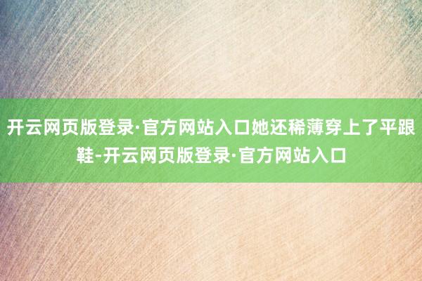 开云网页版登录·官方网站入口她还稀薄穿上了平跟鞋-开云网页版登录·官方网站入口