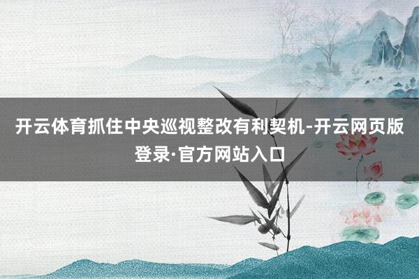 开云体育抓住中央巡视整改有利契机-开云网页版登录·官方网站入口