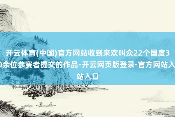 开云体育(中国)官方网站收到来欢叫众22个国度300余位参赛者提交的作品-开云网页版登录·官方网站入口