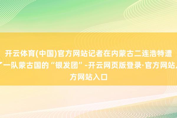 开云体育(中国)官方网站记者在内蒙古二连浩特遭受了一队蒙古国的“银发团”-开云网页版登录·官方网站入口