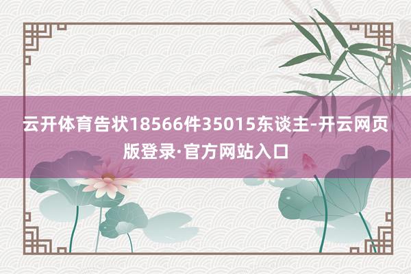 云开体育告状18566件35015东谈主-开云网页版登录·官方网站入口