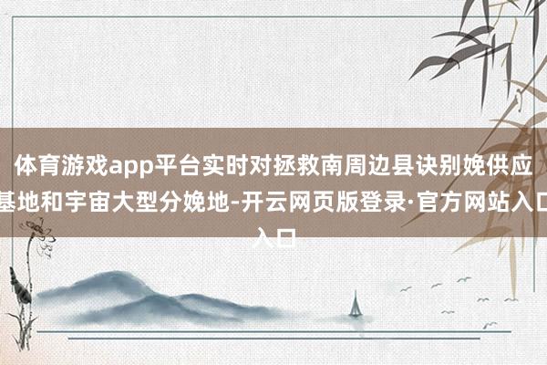 体育游戏app平台实时对拯救南周边县诀别娩供应基地和宇宙大型分娩地-开云网页版登录·官方网站入口