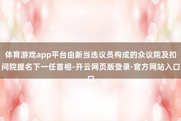 体育游戏app平台由新当选议员构成的众议院及扣问院提名下一任首相-开云网页版登录·官方网站入口