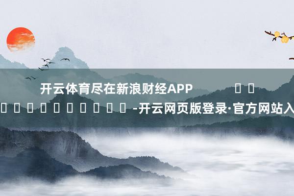 开云体育尽在新浪财经APP            													-开云网页版登录·官方网站入口