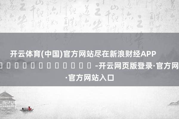 开云体育(中国)官方网站尽在新浪财经APP            													-开云网页版登录·官方网站入口