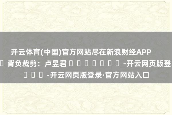 开云体育(中国)官方网站尽在新浪财经APP            						背负裁剪：卢昱君 							-开云网页版登录·官方网站入口